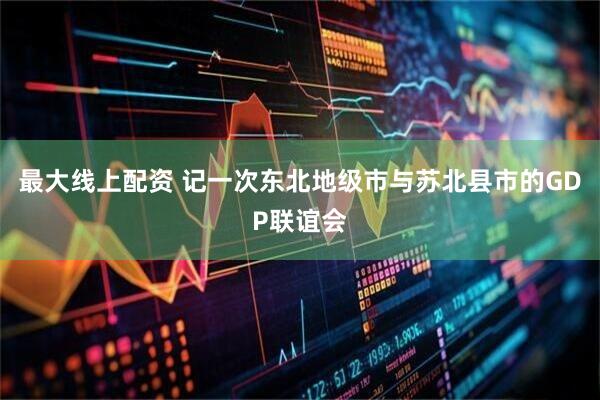 最大线上配资 记一次东北地级市与苏北县市的GDP联谊会