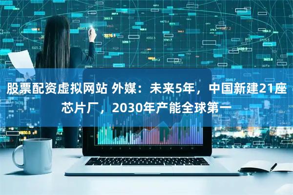 股票配资虚拟网站 外媒：未来5年，中国新建21座芯片厂，2030年产能全球第一