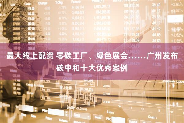 最大线上配资 零碳工厂、绿色展会……广州发布碳中和十大优秀案例