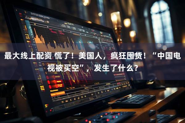 最大线上配资 慌了！美国人，疯狂囤货！“中国电视被买空”，发生了什么？