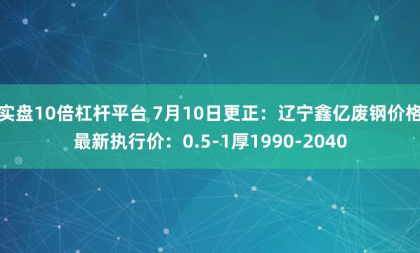 实盘10倍杠杆平台 7月10日更正：辽宁鑫亿废钢价格最新执行价：0.5-1厚1990-2040