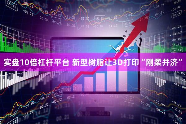 实盘10倍杠杆平台 新型树脂让3D打印“刚柔并济”