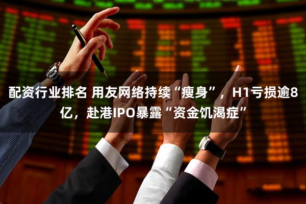 配资行业排名 用友网络持续“瘦身”，H1亏损逾8亿，赴港IPO暴露“资金饥渴症”