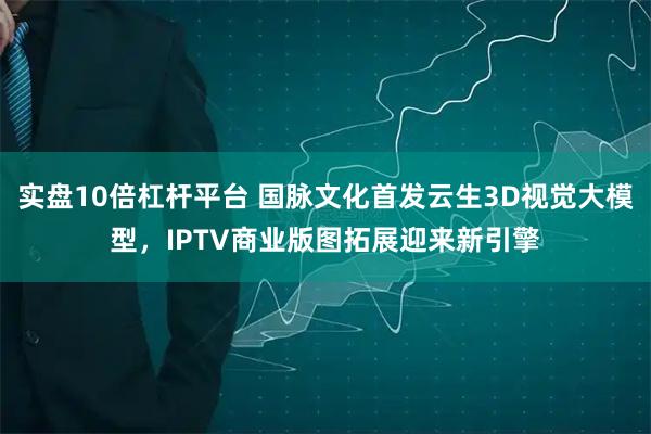 实盘10倍杠杆平台 国脉文化首发云生3D视觉大模型，IPTV商业版图拓展迎来新引擎